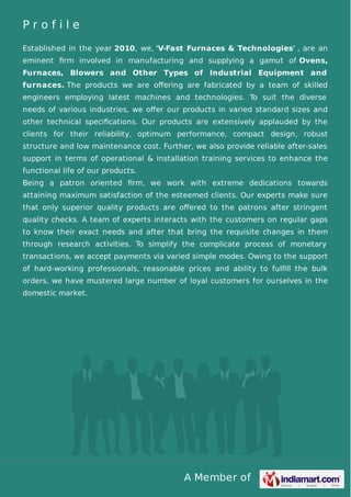 A Member of
P r o f i l e
Established in the year 2010, we, 'V-Fast Furnaces & Technologies' , are an
eminent ﬁrm involved in manufacturing and supplying a gamut of Ovens,
Furnaces, Blowers and Other Types of Industrial Equipment and
furnaces. The products we are oﬀering are fabricated by a team of skilled
engineers employing latest machines and technologies. To suit the diverse
needs of various industries, we oﬀer our products in varied standard sizes and
other technical speciﬁcations. Our products are extensively applauded by the
clients for their reliability, optimum performance, compact design, robust
structure and low maintenance cost. Further, we also provide reliable after-sales
support in terms of operational & installation training services to enhance the
functional life of our products.
Being a patron oriented ﬁrm, we work with extreme dedications towards
attaining maximum satisfaction of the esteemed clients. Our experts make sure
that only superior quality products are oﬀered to the patrons after stringent
quality checks. A team of experts interacts with the customers on regular gaps
to know their exact needs and after that bring the requisite changes in them
through research activities. To simplify the complicate process of monetary
transactions, we accept payments via varied simple modes. Owing to the support
of hard-working professionals, reasonable prices and ability to fulﬁll the bulk
orders, we have mustered large number of loyal customers for ourselves in the
domestic market.
 