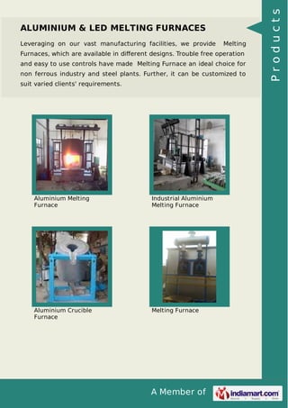 A Member of
ALUMINIUM & LED MELTING FURNACES
Leveraging on our vast manufacturing facilities, we provide Melting
Furnaces, which are available in diﬀerent designs. Trouble free operation
and easy to use controls have made Melting Furnace an ideal choice for
non ferrous industry and steel plants. Further, it can be customized to
suit varied clients' requirements.
Aluminium Melting
Furnace
Industrial Aluminium
Melting Furnace
Aluminium Crucible
Furnace
Melting Furnace
Products
 