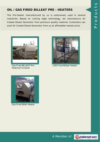 A Member of
OIL / GAS FIRED BILLEAT PRE - HEATERS
The Pre-Heater manufactured by us is extensively used in several
industries. Based on cutting edge technology, we manufacture Air
Cooled Diesel Generator from premium quality material. Customers can
avail Air Cooled Diesel Generator from us at affordable market price.
Gas Fired BILLEAT Pre-
Heating Furnaces
LDO Fired Billeat Heater
Gas Fired Billet Heater
Products
 