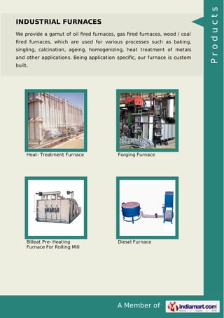 A Member of
INDUSTRIAL FURNACES
We provide a gamut of oil ﬁred furnaces, gas ﬁred furnaces, wood / coal
ﬁred furnaces, which are used for various processes such as baking,
singling, calcination, ageing, homogenizing, heat treatment of metals
and other applications. Being application speciﬁc, our furnace is custom
built.
Heat- Treatment Furnace Forging Furnace
Billeat Pre- Heating
Furnace For Rolling Mill
Diesel Furnace
Products
 