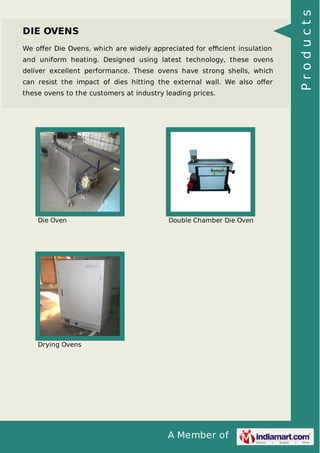 A Member of
DIE OVENS
We oﬀer Die Ovens, which are widely appreciated for eﬃcient insulation
and uniform heating. Designed using latest technology, these ovens
deliver excellent performance. These ovens have strong shells, which
can resist the impact of dies hitting the external wall. We also oﬀer
these ovens to the customers at industry leading prices.
Die Oven Double Chamber Die Oven
Drying Ovens
Products
 