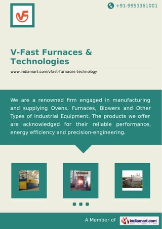 +91-9953361001
A Member of
V-Fast Furnaces &
Technologies
www.indiamart.com/vfast-furnaces-technology
We are a renowned ﬁrm engaged in manufacturing
and supplying Ovens, Furnaces, Blowers and Other
Types of Industrial Equipment. The products we oﬀer
are acknowledged for their reliable performance,
energy efficiency and precision-engineering.
 