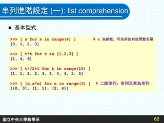串列進階設定 (一): list comprehension
 基本型式
62
>>> [ x for x in range(4) ] # x 為參數，可為其他有效變數名稱
[0, 1, 2, 3]
>>> [ t*t for t in [1,2,3] ]
[1, 4, 9]
>>> [ t//2+1 for t in range(10) ]
[1, 1, 2, 2, 3, 3, 4, 4, 5, 5]
>>> [ [x,x*x] for x in range(3) ] # 二維串列：串列元素為串列
[[0, 0], [1, 1], [2, 4]]
國立中央大學數學系
 