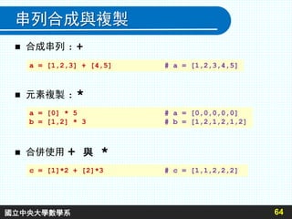 串列合成與複製
 合成串列 : +
64
 元素複製 : *
 合併使用 + 與 *
a = [1,2,3] + [4,5] # a = [1,2,3,4,5]
a = [0] * 5 # a = [0,0,0,0,0]
b = [1,2] * 3 # b = [1,2,1,2,1,2]
c = [1]*2 + [2]*3 # c = [1,1,2,2,2]
國立中央大學數學系
 