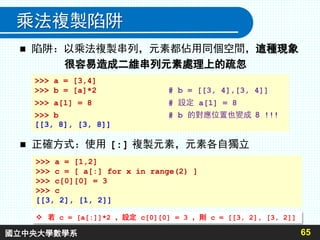 乘法複製陷阱
 陷阱：以乘法複製串列，元素都佔用同個空間，這種現象
很容易造成二維串列元素處理上的疏忽
65
>>> a = [3,4]
>>> b = [a]*2 # b = [[3, 4],[3, 4]]
>>> a[1] = 8 # 設定 a[1] = 8
>>> b # b 的對應位置也變成 8 !!!
[[3, 8], [3, 8]]
 正確方式：使用 [:] 複製元素，元素各自獨立
>>> a = [1,2]
>>> c = [ a[:] for x in range(2) ]
>>> c[0][0] = 3
>>> c
[[3, 2], [1, 2]]
 若 c = [a[:]]*2 ，設定 c[0][0] = 3 ，則 c = [[3, 2], [3, 2]]
國立中央大學數學系
 