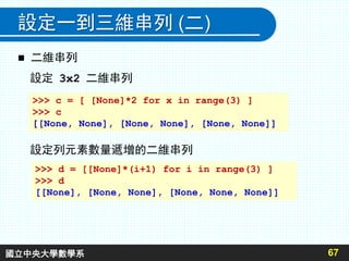 設定一到三維串列 (二)
67
 二維串列
設定 3x2 二維串列
>>> c = [ [None]*2 for x in range(3) ]
>>> c
[[None, None], [None, None], [None, None]]
設定列元素數量遞增的二維串列
>>> d = [[None]*(i+1) for i in range(3) ]
>>> d
[[None], [None, None], [None, None, None]]
國立中央大學數學系
 