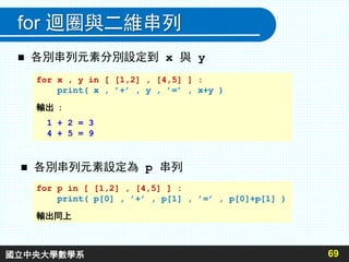69
for 迴圈與二維串列
 各別串列元素分別設定到 x 與 y
 各別串列元素設定為 p 串列
for x , y in [ [1,2] , [4,5] ] :
print( x , ’+’ , y , ’=’ , x+y )
輸出 :
1 + 2 = 3
4 + 5 = 9
for p in [ [1,2] , [4,5] ] :
print( p[0] , ’+’ , p[1] , ’=’ , p[0]+p[1] )
輸出同上
國立中央大學數學系
 