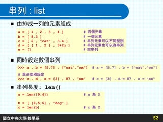 串列 : list
 由排成一列的元素組成
52
a = [ 1 , 2 , 3 , 4 ] # 四個元素
b = [ 8.3 ] # 一個元素
c = [ 2 , ”cat” , 3.4 ] # 串列元素可以不同型別
d = [ [ 1 , 2 ] , 3+2j ] # 串列元素也可以為串列
e = [] # 空串列
 串列長度: len()
a = len([9,4]) # a 為 2
b = [ [8,5,6] , ”dog” ]
c = len(b) # c 為 2
 同時設定數個串列
>>> a , b = [5,7] , [”cat”,”ox”] # a = [5,7] , b = ["cat","ox"]
# 混合型別設定
>>> c , d , e = [3] , 87 , ”ox” # c = [3] , d = 87 , e = "ox"
國立中央大學數學系
 