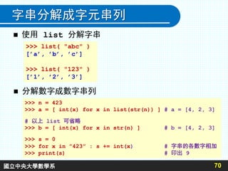 字串分解成字元串列
 使用 list 分解字串
70
>>> list( "abc" )
[’a’, ’b’, ’c’]
>>> list( "123" )
[’1’, ’2’, ’3’]
 分解數字成數字串列
>>> n = 423
>>> a = [ int(x) for x in list(str(n)) ] # a = [4, 2, 3]
# 以上 list 可省略
>>> b = [ int(x) for x in str(n) ] # b = [4, 2, 3]
>>> s = 0
>>> for x in ”423” : s += int(x) # 字串的各數字相加
>>> print(s) # 印出 9
國立中央大學數學系
 