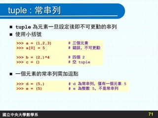 tuple : 常串列
 tuple 為元素一旦設定後即不可更動的串列
 使用小括號
71
>>> a = (1,2,3) # 三個元素
>>> a[0] = 5 # 錯誤，不可更動
>>> b = (2,)*4 # 四個 2
>>> c = () # 空 tuple
 一個元素的常串列需加逗點
>>> d = (5,) # d 為常串列，僅有一個元素 5
>>> e = (5) # e 為整數 5，不是常串列
國立中央大學數學系
 