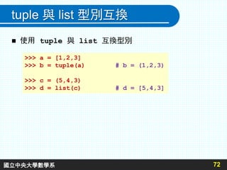 tuple 與 list 型別互換
 使用 tuple 與 list 互換型別
72
>>> a = [1,2,3]
>>> b = tuple(a) # b = (1,2,3)
>>> c = (5,4,3)
>>> d = list(c) # d = [5,4,3]
國立中央大學數學系
 