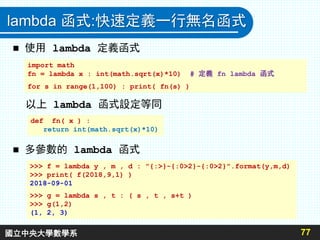 lambda 函式:快速定義一行無名函式
 使用 lambda 定義函式
以上 lambda 函式設定等同
 多參數的 lambda 函式
77
import math
fn = lambda x : int(math.sqrt(x)*10) # 定義 fn lambda 函式
for s in range(1,100) : print( fn(s) )
def fn( x ) :
return int(math.sqrt(x)*10)
>>> f = lambda y , m , d : "{:>}-{:0>2}-{:0>2}".format(y,m,d)
>>> print( f(2018,9,1) )
2018-09-01
>>> g = lambda s , t : ( s , t , s+t )
>>> g(1,2)
(1, 2, 3)
國立中央大學數學系
 