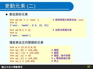 更動元素 (二)
 更改部份元素
57
>>> a[:2] = [ ’ncu’ ] # 將前兩個元素更改為 ’ncu’
>>> a
[’ncu’, ’math’, 2.5, [2, 8]]
>>> a[-2:] = [] # 去除末兩個元素
>>> a
[’ncu’, ’math’]
僅能更改正向緊鄰的元素
>>> a = [1,2,3,4,5]
>>> a[::2] = [10,20] # 錯誤
>>> a[::-1] = [10,20] # 錯誤
>>> a[::1] = 10 # 錯誤，缺中括號
>>> a[::1] = [10,20] # a 變成兩個元素
>>> a[:] = [10,20] # 同上
國立中央大學數學系
 