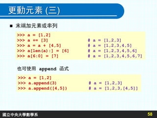 更動元素 (三)
 末端加元素或串列
58
也可使用 append 函式
>>> a = [1,2]
>>> a += [3] # a = [1,2,3]
>>> a = a + [4,5] # a = [1,2,3,4,5]
>>> a[len(a):] = [6] # a = [1,2,3,4,5,6]
>>> a[6:0] = [7] # a = [1,2,3,4,5,6,7]
>>> a = [1,2]
>>> a.append(3) # a = [1,2,3]
>>> a.append([4,5]) # a = [1,2,3,[4,5]]
國立中央大學數學系
 