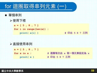 for 迴圈取得串列元素 (一)
 單個串列
使用下標
直接使用串列
59
a = [ 5 , 8 , 7 ]
for i in range(len(a)) :
print( a[i] ) # 印出 5 8 7 三列
a = [ 5 , 8 , 7 ]
for x in a : # 迴圈每次由 a 取一個元素設定為 x
print( x ) # 印出 5 8 7 三列
國立中央大學數學系
 