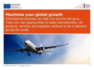 Maximise your global growth
  International business can help you survive and grow.
  There are real opportunities to trade internationally; UK
  products, services and expertise continue to be in demand
  across the world.




UK Trade & Investment | Exporting for Growth                  1
 