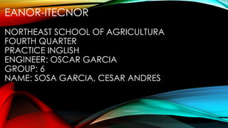 EANOR-ITECNOR
NORTHEAST SCHOOL OF AGRICULTURA
FOURTH QUARTER
PRACTICE INGLISH
ENGINEER: OSCAR GARCIA
GROUP: 6
NAME: SOSA GARCIA, CESAR ANDRES