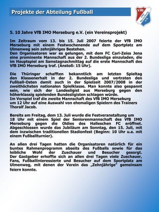Projekte der Abteilung Fußball5. 10 Jahre VfB IMO Merseburg e.V. (ein Vereinsprojekt)Im Zeitraum vom 13. bis 15. Juli 2007 feierte der VfB IMO Merseburg mit einem Festwochenende auf dem Sportplatz am Ulmenweg sein zehnjähriges Bestehen. Den Organisatoren war es gelungen, mit dem FC Carl-Zeiss Jena eine prominente Mannschaft aus der 2. Bundesliga einzuladen, die im Hauptspiel am Samstagnachmittag auf die erste Mannschaft des VfB IMO Merseburg traf. (Anstoß: 15 Uhr).Die Thüringer schafften bekanntlich am letzten Spieltagden Klassenerhalt in der 2. Bundesliga und vertraten denFußball-Osten damit auch in der Spielzeit 2007/2008 in der zweithöchsten nationalen Spielklasse. Man konnte also gespannt sein, wie sich der Landesligist aus Merseburg gegen denhöherklassig spielenden Bundesligisten schlagen würde.Im Vorspiel traf die zweite Mannschaft des VfB IMO Merseburgum 12 Uhr auf eine Auswahl von ehemaligen Spielern des Trainers Thoralf Jacob. Bereits am Freitag, dem 13. Juli wurde die Festveranstaltung um18 Uhr mit einem Spiel der Seniorenmannschaft des VfB IMO Merseburg gegen die Oldies des Halleschen FC eröffnet. Abgeschlossen wurde das Jubiläum am Sonntag, den 15. Juli, mit dem inzwischen traditionellen Stadionfest (Beginn: 10 Uhr u.a. mit einem Fußballturnier). An allen drei Tagen hatten die Organisatoren natürlich für ein buntes Rahmenprogramm abseits des Fußballs sowie für das leibliche Wohl der Zuschauer und Besucher gesorgt.Der Gastgeber erhoffte sich an allen drei Tagen viele Zuschauer, Fans, Fußballinteressierte und Besucher auf dem Sportplatz am Ulmenweg, mit denen der Verein das „Zehnjährige“ gemeinsam feiern konnte.