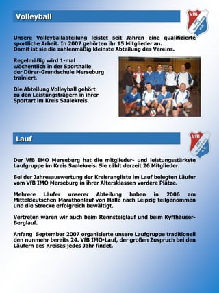 VolleyballUnsere Volleyballabteilung leistet seit Jahren eine qualifizierte sportliche Arbeit. In 2007 gehörten ihr 15 Mitglieder an. Damit ist sie die zahlenmäßig kleinste Abteilung des Vereins. Regelmäßig wird 1-mal wöchentlich in der Sporthalle der Dürer-Grundschule Merseburg trainiert.Die Abteilung Volleyball gehört zu den Leistungsträgern in ihrerSportart im Kreis Saalekreis.LaufDer VfB IMO Merseburg hat die mitglieder- und leistungsstärkste Laufgruppe im Kreis Saalekreis. Sie zählt derzeit 26 Mitglieder.Bei der Jahresauswertung der Kreisrangliste im Lauf belegten Läufer vom VfB IMO Merseburg in ihrer Altersklassen vordere Plätze.Mehrere Läufer unserer Abteilung haben in 2006 am Mitteldeutschen Marathonlauf von Halle nach Leipzig teilgenommen und die Strecke erfolgreich bewältigt.Vertreten waren wir auch beim Rennsteiglauf und beim Kyffhäuser-Berglauf.Anfang  September 2007 organisierte unsere Laufgruppe traditionell den nunmehr bereits 24. VfB IMO-Lauf, der großen Zuspruch bei den Läufern des Kreises jedes Jahr findet.