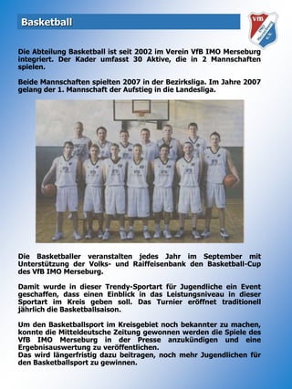 BasketballDie Abteilung Basketball ist seit 2002 im Verein VfB IMO Merseburg integriert. Der Kader umfasst 30 Aktive, die in 2 Mannschaften spielen.Beide Mannschaften spielten 2007 in der Bezirksliga. Im Jahre 2007 gelang der 1. Mannschaft der Aufstieg in die Landesliga.Die Basketballer veranstalten jedes Jahr im September mit Unterstützung der Volks- und Raiffeisenbank den Basketball-Cup des VfB IMO Merseburg.Damit wurde in dieser Trendy-Sportart für Jugendliche ein Event geschaffen, dass einen Einblick in das Leistungsniveau in dieser Sportart im Kreis geben soll. Das Turnier eröffnet traditionell jährlich die Basketballsaison.Um den Basketballsport im Kreisgebiet noch bekannter zu machen, konnte die Mitteldeutsche Zeitung gewonnen werden die Spiele des VfB IMO Merseburg in der Presse anzukündigen und eine Ergebnisauswertung zu veröffentlichen.Das wird längerfristig dazu beitragen, noch mehr Jugendlichen für den Basketballsport zu gewinnen.