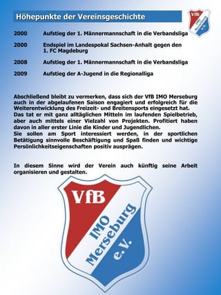 Höhepunkte der Vereinsgeschichte2000	Aufstieg der 1. Männermannschaft in die Verbandsliga2000	Endspiel im Landespokal Sachsen-Anhalt gegen den	1. FC Magdeburg 	2008	Aufstieg der 1. Männermannschaft in die Verbandsliga2009	Aufstieg der A-Jugend in die RegionalligaAbschließend bleibt zu vermerken, dass sich der VfB IMO Merseburg auch in der abgelaufenen Saison engagiert und erfolgreich für die Weiterentwicklung des Freizeit- und Breitensports eingesetzt hat. Das tat er mit ganz alltäglichen Mitteln im laufenden Spielbetrieb, aber auch mittels einer Vielzahl von Projekten. Profitiert haben davon in aller erster Linie die Kinder und Jugendlichen.Sie sollen am Sport interessiert werden, in der sportlichen Betätigung sinnvolle Beschäftigung und Spaß finden und wichtige Persönlichkeitseigenschaften positiv ausprägen.In diesem Sinne wird der Verein auch künftig seine Arbeit organisieren und gestalten.