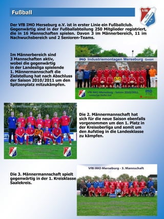 FußballDer VfB IMO Merseburg e.V. ist in erster Linie ein Fußballclub.Gegenwärtig sind in der Fußballabteilung 250 Mitglieder registriert, die in 16 Mannschaften spielen. Davon 3 im Männerbereich, 11 im Nachwuchsbereich und 2 Senioren-Teams.Im Männerbereich sind 3 Mannschaften aktiv, wobei die gegenwärtig in der Landesliga spielende 1. Männermannschaft dieZielstellung hat nach Abschluss der Saison 2010/2011 um denSpitzenplatz mitzukämpfen.			   Die 2. Männermannschaft hat			   sich für die neue Saison ebenfalls 			   vorgenommen um den 1. Platz in 			   der Kreisoberliga und somit um den Aufstieg in die Landesklasse zu kämpfen.Die 3. Männermannschaft spielt gegenwärtig in der 1. KreisklasseSaalekreis.
