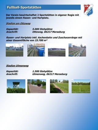Fußball-Sportstätten Der Verein bewirtschaftet 2 Sportstätten in eigener Regie mit jeweils einem Rasen- und Hartplatz.Stadion am OttowegKapazität:		5.000 StehplätzeAnschrift:		Ottoweg, 06217 MerseburgRasen- und Hartplatz inkl. Aschenbahn und Zuschauerränge mit einer Gesamtfläche von 23.700 m²Stadion UlmenwegKapazität:		1.500 StehplätzeAnschrift:		Ulmenweg, 06217 Merseburg