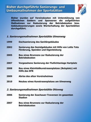 Bisher durchgeführte Sanierungs- und Umbaumaßnahmen der Sportstätten	Bisher wurden auf Vereinskosten mit Unterstützung von öffentlichen Geldern und Sponsoren die aufgeführten Maßnahmen zur Reduzierung der Betriebskosten bzw. Gebäudesanierungen sowie Werterhaltung der Sportstätten durchgeführt.1. Sanierungsmaßnahmen Sportstätte Ulmenweg1999	Dachsanierung des Sanitärgebäudes				2002	Sanierung des Sozialgebäudes mit Hilfe von Lotto Toto 		Förderung, Spenden und Eigenleistung 				 	2005	Bau eines Brunnens zur Reduzierung der 	Betriebskosten2007 	Vorgesehene Sanierung der Flutlichtanlage Hartplatz	2008	Bau eines Kleinfeldkunstrasenplatzes (Bolzplatz) mit	Hilfe des DFB2009	Abriss des alten Vereinsheimes2010	Neubau eines Kunstrasenplatzes am Ulmenweg2. Sanierungsmaßnahmen Sportstätte Ottoweg2006	Sanierung der Zuschauer-Traversen im gesamten 	Stadion2007	Bau eines Brunnens zur Reduzierung der 	Betriebskosten