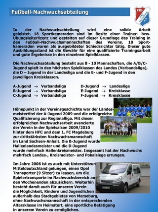 Fußball-NachwuchsabteilungIn der Nachwuchsabteilung wird eine solide Arbeitgeleistet. 18 Sportkameraden sind im Besitz einer Trainer- bzw. Übungsleiterlizenz und gestalten auf dieser Grundlage das Training in den Fußball-Nachwuchsmannschaften des Vereins. 10 Sport-kameraden waren als ausgebildeter Schiedsrichter tätig. Dieser gute Ausbildungsstand ist die Gewähr für eine qualifizierte Trainingsarbeit und gute Ergebnisse in den einzelnen Spielklassen.Die Nachwuchsabteilung besteht aus 8 - 10 Mannschaften, die A/B/C-Jugend spielt in den höchsten Spielklassen des Landes (Verbandsliga), die D – Jugend in der Landesliga und die E- und F-Jugend in den jeweiligen Kreisklassen.A-Jugend	   Verbandsliga  	    D-Jugend      LandesligaB-Jugend	   Verbandsliga	    E-Jugend      KreisklasseC-Jugend	   Verbandsliga	    F-Jugend      KreisklasseHöhepunkt in der Vereinsgeschichte war der Landes-meistertitel der A-Jugend 2009 und die erfolgreicheQualifizierung zur Regionalliga. Mit diesererfolgreichen Nachwuchsarbeit avancierteder Verein in der Spielsaison 2009/2010hinter dem HFC und dem 1. FC Magdeburgzur drittstärksten Nachwuchsmannschaftim Land Sachsen-Anhalt. Die B-Jugend wurdeHallenlandesmeister und die D-Jugendwurde mehrfach Hallenkreismeister. Insgesamt hat der Nachwuchs mehrfach Landes-, Kreismeister- und Pokalsiege errungen.Im Jahre 2006 ist es auch mit Unterstützung der Total Raffinerie Mitteldeutschland gelungen, einen OpelTransporter (9 Sitzer) zu leasen, um dieSpielertransporte im Nachwuchsbereich anden Wochenenden abzusichern. Weiterhinbesteht damit auch für unseren Vereindie Möglichkeit, Kindern und Jugendlichenaußerhalb des Stadtgebietes von Merseburg,ohne Nachwuchsmannschaft in der entsprechendenAltersklasse im Heimatort, eine sportliche Betätigungin unserem Verein zu ermöglichen.