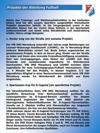 Projekte der Abteilung FußballNeben den Trainings- und Wettkampfaktivitäten in der laufenden Saison sind bei den jungen Sportlern ausgewählte thematische Projekte besonders beliebt. In der Vergangenheit sowie in der aktuellen Saison hat der Verein diese Schiene in der Sportarbeit weiterentwickelt und damit seine Attraktivität und Ausstrahlung erhöht. Hierzu einige Beispiele:1. Kinder weg von der Straße (ein soziales Projekt)Der VfB IMO Merseburg unterhält seit Jahren enge Beziehungen zur Leunaer-Wohnungs-Gesellschaft (LEUWO), die in Merseburg-West mehrere Wohnblöcke saniert hat. Beide Seiten organisierten ein gemeinsames Projekt, in dem es darum ging, Kinder von der Straße zu holen und ihnen eine sinnvolle Freizeitbeschäftigung anzubieten. Dem war vorausgegangen, dass Mieter der LEUWO sich über lärmende und randalierende Jugendliche im Wohnbereich beschwerten. VfB IMO Merseburg und LEUWO konnten diese Jugendliche für eine Trainingsgruppe/Fußball interessieren. Über ca. 4 Monate lief das Projekt, in dessen Ergebnis 2/3 der jugendlichen Mitglied in einer Nachwuchsmannschaft beim VfB IMO Merseburg wurde. Im Wohnbereich der LEUWO war Ruhe eingetreten.2. Sparkassen-Cup für D-Jugend (ein sportliches Projekt)Die Verantwortlichen beim VfB IMO Merseburg wollten für die sportliche Bewertung ihrer Nachwuchsarbeit punktuell ein Leistungsfenster im D-Jugend-Bereich schaffen. Vor diesem Hintergrund organisiert der Verein seit 2000 jährlich ein überregionales Hallenfußballturnier für D-Jugend-Mannschaften. Jeweils am 3. Oktober treffen sich Mannschaften aus insgesamt5 Bundesländern, die hier um den Sparkassencup kämpfen.2006 nahmen daran die D-Jugend-Vertretungen von FC RW Erfurt, FC Union Berlin, Tennis Borussia Berlin, FC Sachsen Leipzig, SV RW Weißenfels, SG Einheit Halle und Gastgeber VfB IMO Merseburg teil. Sieger wurde Tennis Borussia Berlin vor FC RW Erfurt und FC Union Berlin. Die IMO Kicker belegten Platz 5 und 8.  Mit viel Einsatz und Moral demonstrierten die jungen Fußballer, auch zur Freude der 200 Zuschauer, ihre fußballerischen Qualitäten.
