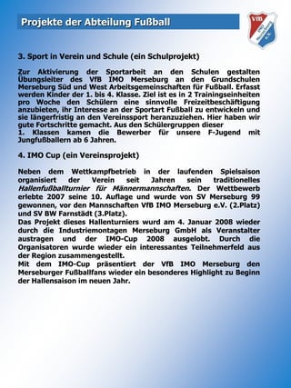 Projekte der Abteilung Fußball3. Sport in Verein und Schule (ein Schulprojekt)Zur Aktivierung der Sportarbeit an den Schulen gestalten Übungsleiter des VfB IMO Merseburg an den Grundschulen Merseburg Süd und West Arbeitsgemeinschaften für Fußball. Erfasst werden Kinder der 1. bis 4. Klasse. Ziel ist es in 2 Trainingseinheiten pro Woche den Schülern eine sinnvolle Freizeitbeschäftigung anzubieten, ihr Interesse an der Sportart Fußball zu entwickeln und sie längerfristig an den Vereinssport heranzuziehen. Hier haben wir gute Fortschritte gemacht. Aus den Schülergruppen dieser1. Klassen kamen die Bewerber für unsere F-Jugend mit Jungfußballern ab 6 Jahren. 4. IMO Cup (ein Vereinsprojekt)Neben dem Wettkampfbetrieb in der laufenden Spielsaison organisiert der Verein seit Jahren sein traditionelles Hallenfußballturnier für Männermannschaften. Der Wettbewerb erlebte 2007 seine 10. Auflage und wurde von SV Merseburg 99 gewonnen, vor den Mannschaften VfB IMO Merseburg e.V. (2.Platz) und SV BW Farnstädt (3.Platz).Das Projekt dieses Hallenturniers wurd am 4. Januar 2008 wieder durch die Industriemontagen Merseburg GmbH als Veranstalter austragen und der IMO-Cup 2008 ausgelobt. Durch die Organisatoren wurde wieder ein interessantes Teilnehmerfeld aus der Region zusammengestellt. Mit dem IMO-Cup präsentiert der VfB IMO Merseburg den Merseburger Fußballfans wieder ein besonderes Highlight zu Beginn der Hallensaison im neuen Jahr.