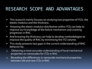 RESEARCH SCOPE AND ADVANTAGES
 This research mainly focuses on studying two properties of ITZs: the
elastic modulus and the thickness.
 Knowing the elastic modulus distribution within ITZs can help to
improve our knowledge of the failure mechanism and cracking
progresses in RAC.
 And knowing the thickness can help to develop methodologies to
improve the quality of RAC by minimizing the ITZ volume.
 This study presents two gaps in the current understanding of RAC
behavior by:
1. Obtaining a more accurate understanding of local mechanical
properties on nanoscales for ITZs in RAC
2. Revealing the differences in nanoscale mechanical properties
between old and new ITZs in RAC
 