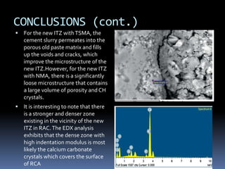 CONCLUSIONS (cont.)
 For the new ITZ withTSMA, the
cement slurry permeates into the
porous old paste matrix and fills
up the voids and cracks, which
improve the microstructure of the
new ITZ.However, for the new ITZ
with NMA, there is a significantly
loose microstructure that contains
a large volume of porosity and CH
crystals.
 It is interesting to note that there
is a stronger and denser zone
existing in the vicinity of the new
ITZ in RAC.The EDX analysis
exhibits that the dense zone with
high indentation modulus is most
likely the calcium carbonate
crystals which covers the surface
of RCA
 