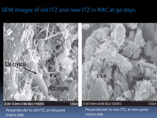 Perpendicular to old ITZ, at old paste
matrix side
Perpendicular to new ITZ, at new paste
matrix side
SEM images of old ITZ and new ITZ in RAC at 90 days.
 