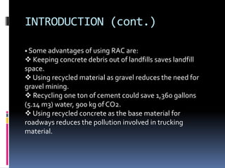 INTRODUCTION (cont.)
 Some advantages of using RAC are:
 Keeping concrete debris out of landfills saves landfill
space.
 Using recycled material as gravel reduces the need for
gravel mining.
 Recycling one ton of cement could save 1,360 gallons
(5.14 m3) water, 900 kg of CO2.
 Using recycled concrete as the base material for
roadways reduces the pollution involved in trucking
material.
 