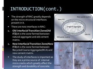 INTRODUCTION(cont.)
 The strength of RAC greatly depends
on the micro structural interfaces
present in it.
 There are two interfaces in RAC:
1. Old interfacialTransition Zone(Old
ITZ):It is the zone formed between
natural aggregate and old cement
matrix.
2. New InterfacialTransition Zone(New
ITZ):It is the zone formed between
Recycled Coarse Aggregate(RCA) and
new cement matrix.
 The study of interfaces is important as
they are a prime source of internal
micro cracks which greatly affect the
strength and durability of concrete.
 