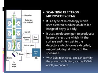  SCANNING ELECTRON
MICROSCOPY(SEM)
 It is a type of microscopy which
uses electron produce an detailed
image of any 3-D body.
 It uses an electron gun to produce a
beam of electrons which hit the
surface and then get to the
detectors which forms a detailed,
magnified, digital image of the
specimen.
 With SEM technique, one can identify
the phase distribution, such as C–S–H
or CH, in concrete.
 
