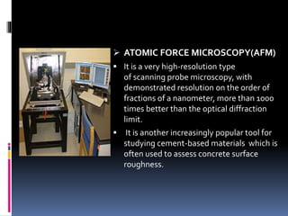  ATOMIC FORCE MICROSCOPY(AFM)
 It is a very high-resolution type
of scanning probe microscopy, with
demonstrated resolution on the order of
fractions of a nanometer, more than 1000
times better than the optical diffraction
limit.
 It is another increasingly popular tool for
studying cement-based materials which is
often used to assess concrete surface
roughness.
 