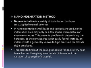  NANOINDENTATION METHOD
 Nanoindentation is a variety of indentation hardness
tests applied to small volumes.
 In nanoindentation small loads and tip sizes are used, so the
indentation area may only be a few square micrometres or
even nanometres.This presents problems in determining the
hardness, as the contact area is not easily found. Instead, an
indenter with a geometry known to high precision (Berkovich
tip) is employed.
 This helps to find out theYoung’s modulus for points very near
to each other thus giving an accurate picture about the
variation of strength of material .
 