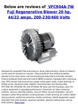 Below are reviews of VFC904A-7W
Fuji Regenerative Blower 20 hp,
44/22 amps, 200-230/460 Volts
Designed for expanded flow and pressure, these industrial-duty, oilless air blowers
can be used for pressure or vacuum. They provide air flow without pulsation,
operate at low noise levels, and are dynamically balanced to eliminate vibration.
Feature dustproof shaft seal and Class B NEMA insulation. Equipped with continuous
duty TEFC motors that are built as a single unitno gears, belts, motor bushings, or
sliding valves. Aluminum alloy impeller, mounting base, and housing (Nos.
VFC700A-7W, VFC804A-7W, and VFC904A-7W have cast-iron housing). Uses: For
original equipment or upgraded performance. Pneumatic air tube conveying
systems, vacuum cleaning systems, vacuum lifting, vacuum hold down, vacuum
transport, bottle filling stations, printing presses, screen printing, air cushion tables,
drying systems, weld fume extraction, textile machinery, dental equipment, waste
and water fish pond aeration, aquarium aeration, aeration plating tanks, and air
knife systems. Read more
 
