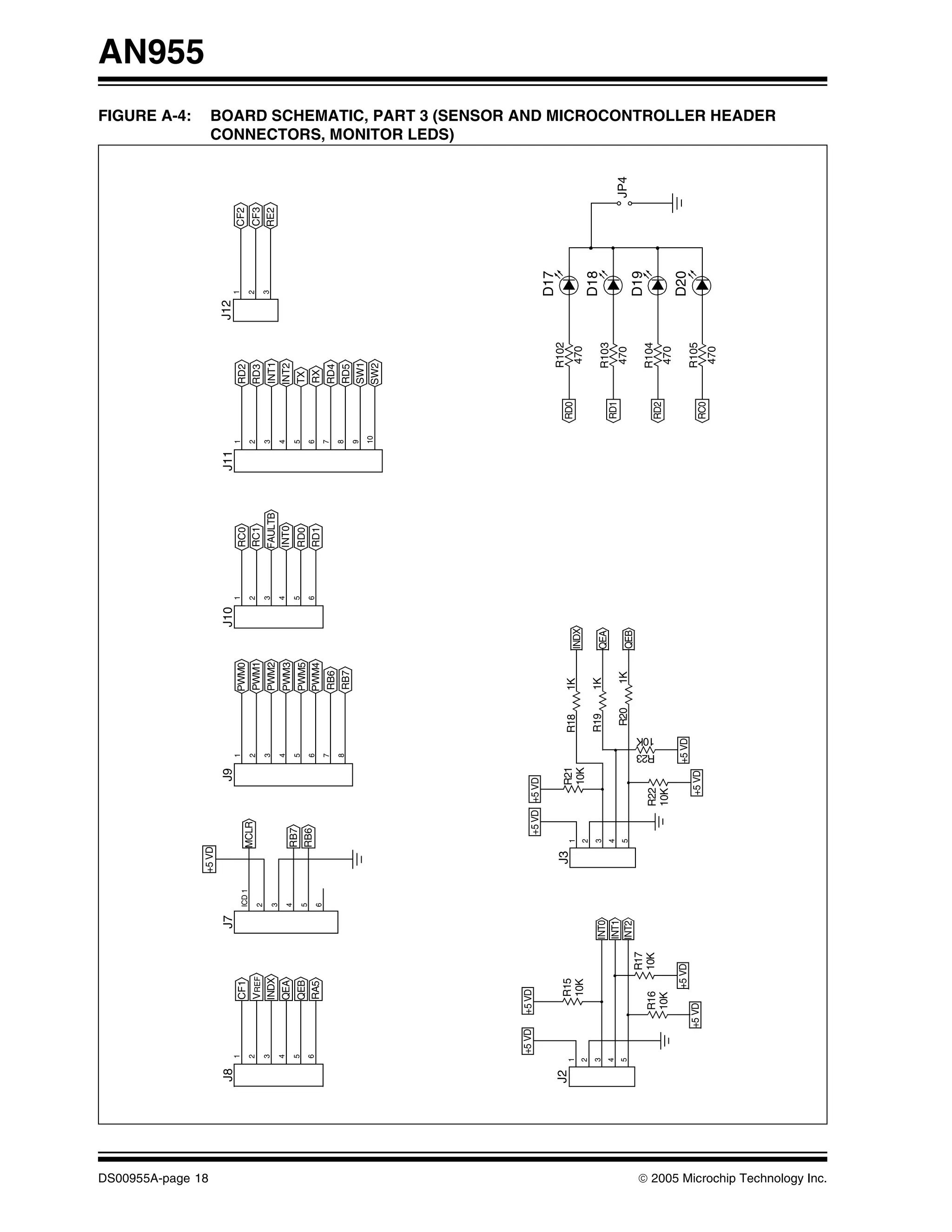 FIGURE A-4:
                                                                                                                                                                                                                                                                                        AN955




DS00955A-page 18
                                                                                        +5 VD
                                   J8                                      J7                                  J9                                     J10                J11                       J12
                                        1                                                                             1                                     1                  1                         1
                                                            CF1                 ICD 1                                                   PWM0                    RC0                       RD2                  CF2
                                        2                                                     MCLR                    2                                     2                  2                         2
                                                            VREF                2                                                       PWM1                    RC1                       RD3                  CF3
                                        3                                                                             3                                     3                  3                         3
                                                            INDX                3                                                       PWM2                    FAULTB                    INT1                 RE2
                                        4                                                                             4                                     4                  4
                                                            QEA                 4                                                       PWM3                    INT0                      INT2
                                        5                                                     RB7                     5                                     5                  5
                                                            QEB                 5                                                       PWM5                    RD0                       TX
                                        6                                                     RB6                     6                                     6                  6
                                                            RA5                 6                                                       PWM4                    RD1                       RX
                                                                                                                      7                                                        7
                                                                                                                                        RB6                                               RD4
                                                                                                                      8                                                        8
                                                                                                                                        RB7                                               RD5
                                                                                                                                                                               9
                                                                                                                                                                                          SW1
                                                                                                                                                                               10
                                                                                                                                                                                          SW2
                                                                                                                                                                                                                           CONNECTORS, MONITOR LEDS)




                                            +5 VD     +5 VD
                                                                                                    +5 VD +5 VD
                                                                                                                                                                                                         D17
                                   J2                                                    J3                                                                                                 R102
                                        1                   R15                                 1              R21               R18    1K                                          RD0
                                                            10K                                                10K                             INDX                                          470
                                        2                                                       2
                                        3                                                       3                                R19    1K                                                               D18
                                                                         INT0                                                                  QEA                                          R103
                                        4                                                       4                                                                                   RD1
                                                                         INT1
                                        5                                                       5                                 R20    1K                                                  470                     JP4
                                                                         INT2                                                                  QEB
                                                                   R17                                                                                                                                   D19




                                                                                                                           10K
                                                                                                                                                                                            R104




                                                                                                                     R23
                                                       R16         10K                                   R22                                                                        RD2
                                                       10K                                               10K                                                                                 470
                                                              +5 VD                                                  +5 VD                                                                               D20
                                                    +5 VD                                                  +5 VD                                                                            R105
                                                                                                                                                                                    RC0
                                                                                                                                                                                             470
                                                                                                                                                                                                                           BOARD SCHEMATIC, PART 3 (SENSOR AND MICROCONTROLLER HEADER




© 2005 Microchip Technology Inc.
 