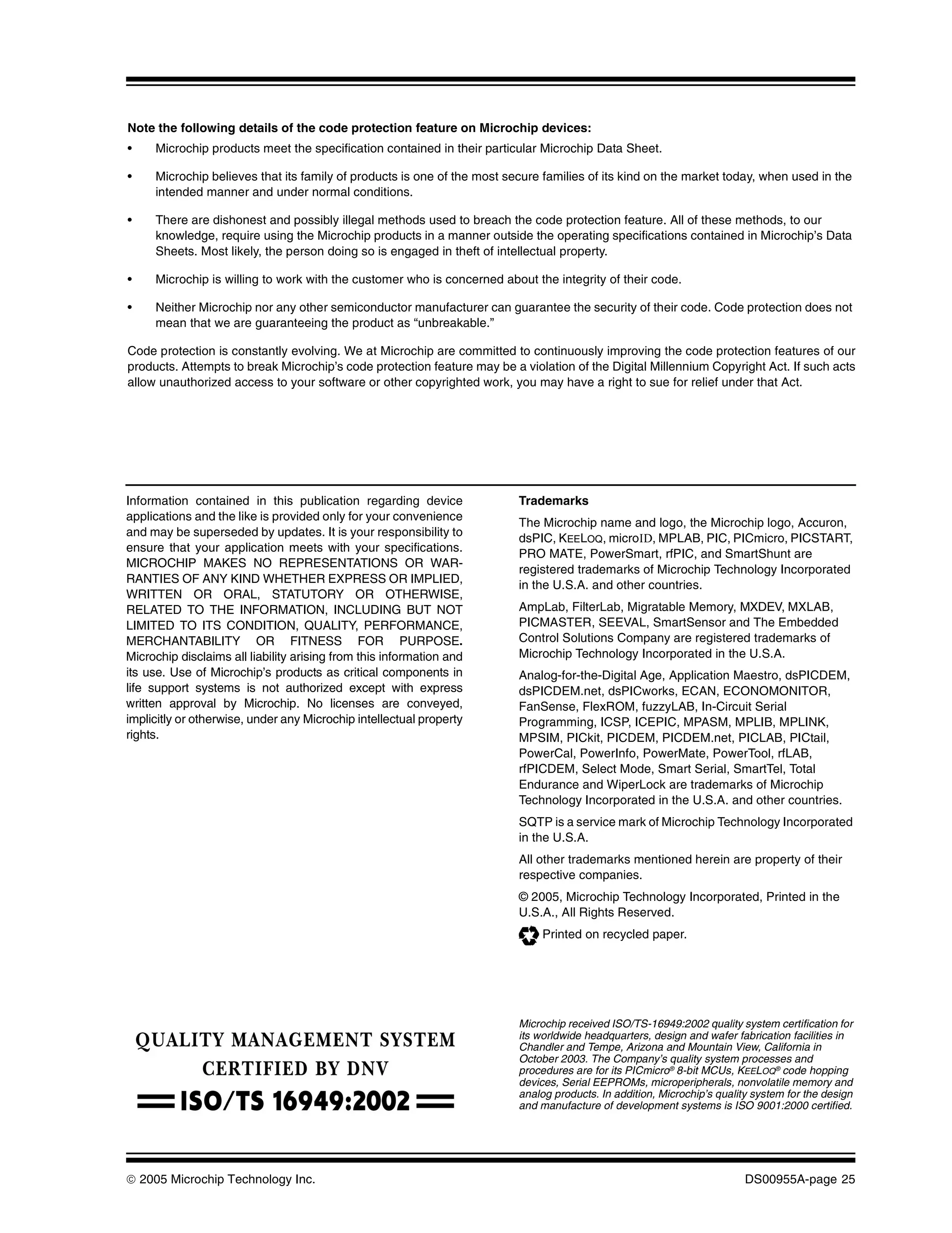 Note the following details of the code protection feature on Microchip devices:
•    Microchip products meet the specification contained in their particular Microchip Data Sheet.

•    Microchip believes that its family of products is one of the most secure families of its kind on the market today, when used in the
     intended manner and under normal conditions.

•    There are dishonest and possibly illegal methods used to breach the code protection feature. All of these methods, to our
     knowledge, require using the Microchip products in a manner outside the operating specifications contained in Microchip’s Data
     Sheets. Most likely, the person doing so is engaged in theft of intellectual property.

•    Microchip is willing to work with the customer who is concerned about the integrity of their code.

•    Neither Microchip nor any other semiconductor manufacturer can guarantee the security of their code. Code protection does not
     mean that we are guaranteeing the product as “unbreakable.”

Code protection is constantly evolving. We at Microchip are committed to continuously improving the code protection features of our
products. Attempts to break Microchip’s code protection feature may be a violation of the Digital Millennium Copyright Act. If such acts
allow unauthorized access to your software or other copyrighted work, you may have a right to sue for relief under that Act.




Information contained in this publication regarding device               Trademarks
applications and the like is provided only for your convenience
                                                                         The Microchip name and logo, the Microchip logo, Accuron,
and may be superseded by updates. It is your responsibility to           dsPIC, KEELOQ, microID, MPLAB, PIC, PICmicro, PICSTART,
ensure that your application meets with your specifications.
                                                                         PRO MATE, PowerSmart, rfPIC, and SmartShunt are
MICROCHIP MAKES NO REPRESENTATIONS OR WAR-
                                                                         registered trademarks of Microchip Technology Incorporated
RANTIES OF ANY KIND WHETHER EXPRESS OR IMPLIED,
                                                                         in the U.S.A. and other countries.
WRITTEN OR ORAL, STATUTORY OR OTHERWISE,
RELATED TO THE INFORMATION, INCLUDING BUT NOT                            AmpLab, FilterLab, Migratable Memory, MXDEV, MXLAB,
LIMITED TO ITS CONDITION, QUALITY, PERFORMANCE,                          PICMASTER, SEEVAL, SmartSensor and The Embedded
MERCHANTABILITY OR FITNESS FOR PURPOSE.                                  Control Solutions Company are registered trademarks of
Microchip disclaims all liability arising from this information and      Microchip Technology Incorporated in the U.S.A.
its use. Use of Microchip’s products as critical components in           Analog-for-the-Digital Age, Application Maestro, dsPICDEM,
life support systems is not authorized except with express               dsPICDEM.net, dsPICworks, ECAN, ECONOMONITOR,
written approval by Microchip. No licenses are conveyed,                 FanSense, FlexROM, fuzzyLAB, In-Circuit Serial
implicitly or otherwise, under any Microchip intellectual property       Programming, ICSP, ICEPIC, MPASM, MPLIB, MPLINK,
rights.                                                                  MPSIM, PICkit, PICDEM, PICDEM.net, PICLAB, PICtail,
                                                                         PowerCal, PowerInfo, PowerMate, PowerTool, rfLAB,
                                                                         rfPICDEM, Select Mode, Smart Serial, SmartTel, Total
                                                                         Endurance and WiperLock are trademarks of Microchip
                                                                         Technology Incorporated in the U.S.A. and other countries.
                                                                         SQTP is a service mark of Microchip Technology Incorporated
                                                                         in the U.S.A.
                                                                         All other trademarks mentioned herein are property of their
                                                                         respective companies.
                                                                         © 2005, Microchip Technology Incorporated, Printed in the
                                                                         U.S.A., All Rights Reserved.
                                                                              Printed on recycled paper.




                                                                         Microchip received ISO/TS-16949:2002 quality system certification for
                                                                         its worldwide headquarters, design and wafer fabrication facilities in
                                                                         Chandler and Tempe, Arizona and Mountain View, California in
                                                                         October 2003. The Company’s quality system processes and
                                                                         procedures are for its PICmicro® 8-bit MCUs, KEELOQ® code hopping
                                                                         devices, Serial EEPROMs, microperipherals, nonvolatile memory and
                                                                         analog products. In addition, Microchip’s quality system for the design
                                                                         and manufacture of development systems is ISO 9001:2000 certified.




© 2005 Microchip Technology Inc.                                                                                         DS00955A-page 25
 