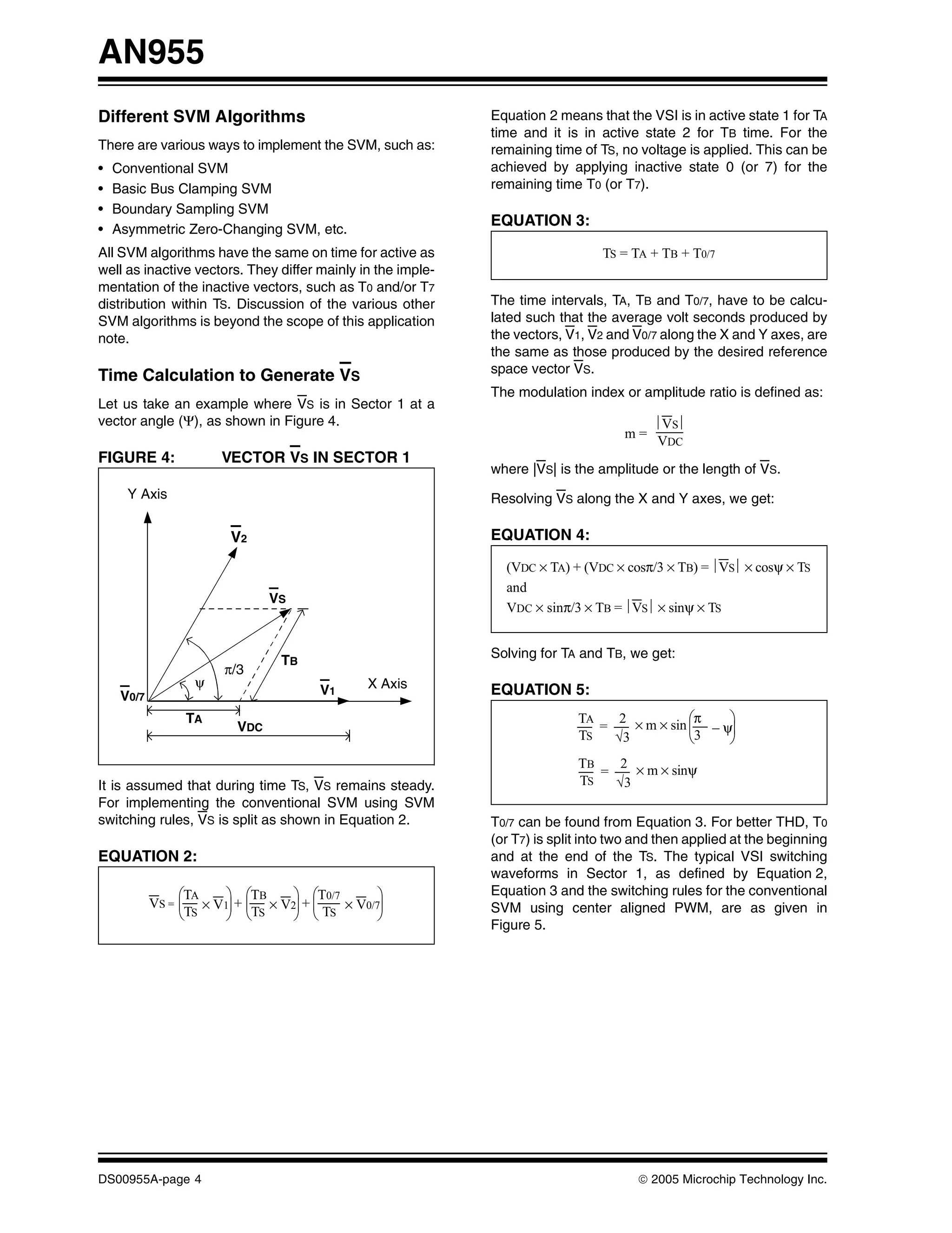 AN955
Different SVM Algorithms                                     Equation 2 means that the VSI is in active state 1 for TA
                                                             time and it is in active state 2 for TB time. For the
There are various ways to implement the SVM, such as:        remaining time of TS, no voltage is applied. This can be
•   Conventional SVM                                         achieved by applying inactive state 0 (or 7) for the
•   Basic Bus Clamping SVM                                   remaining time T0 (or T7).
•   Boundary Sampling SVM
                                                             EQUATION 3:
•   Asymmetric Zero-Changing SVM, etc.
All SVM algorithms have the same on time for active as                          TS = TA + TB + T0/7
well as inactive vectors. They differ mainly in the imple-
mentation of the inactive vectors, such as T0 and/or T7
distribution within TS. Discussion of the various other      The time intervals, TA, TB and T0/7, have to be calcu-
SVM algorithms is beyond the scope of this application       lated such that the average volt seconds produced by
note.                                                        the vectors, V1, V2 and V0/7 along the X and Y axes, are
                                                             the same as those produced by the desired reference
                                                             space vector VS.
Time Calculation to Generate VS
                                                             The modulation index or amplitude ratio is defined as:
Let us take an example where VS is in Sector 1 at a
vector angle (Ψ), as shown in Figure 4.                                                  ⎪VS⎪
                                                                                    m=
                                                                                         VDC
FIGURE 4:              VECTOR VS IN SECTOR 1
                                                             where |VS| is the amplitude or the length of VS.
      Y Axis                                                 Resolving VS along the X and Y axes, we get:

                        V2                                   EQUATION 4:

                                                               (VDC × TA) + (VDC × cosπ/3 × TB) = ⎪VS⎪ × cosψ × TS
                                                               and
                               VS
                                                               VDC × sinπ/3 × TB = ⎪VS⎪ × sinψ × TS


                                                             Solving for TA and TB, we get:
                                TB
                       π/3
                   ψ                          X Axis
     V0/7                             V1                     EQUATION 5:
                 TA                                                         TA    2 × m × sin ⎛π    ⎞
                         VDC                                                   =              ⎜3 – ψ⎟
                                                                            TS   √3           ⎝     ⎠
                                                                            TB    2 × m × sinψ
                                                                               =
It is assumed that during time TS, VS remains steady.                       TS   √3
For implementing the conventional SVM using SVM
switching rules, VS is split as shown in Equation 2.         T0/7 can be found from Equation 3. For better THD, T0
                                                             (or T7) is split into two and then applied at the beginning
EQUATION 2:                                                  and at the end of the TS. The typical VSI switching
                                                             waveforms in Sector 1, as defined by Equation 2,
                 ⎛TA   ⎞ ⎛TB     ⎞ ⎛T0/7       ⎞             Equation 3 and the switching rules for the conventional
            VS = ⎜ × V1⎟ + ⎜ × V2⎟ + ⎜   × V0/7⎟             SVM using center aligned PWM, are as given in
                 ⎝TS   ⎠ ⎝TS     ⎠ ⎝ TS        ⎠
                                                             Figure 5.




DS00955A-page 4                                                                       © 2005 Microchip Technology Inc.
 