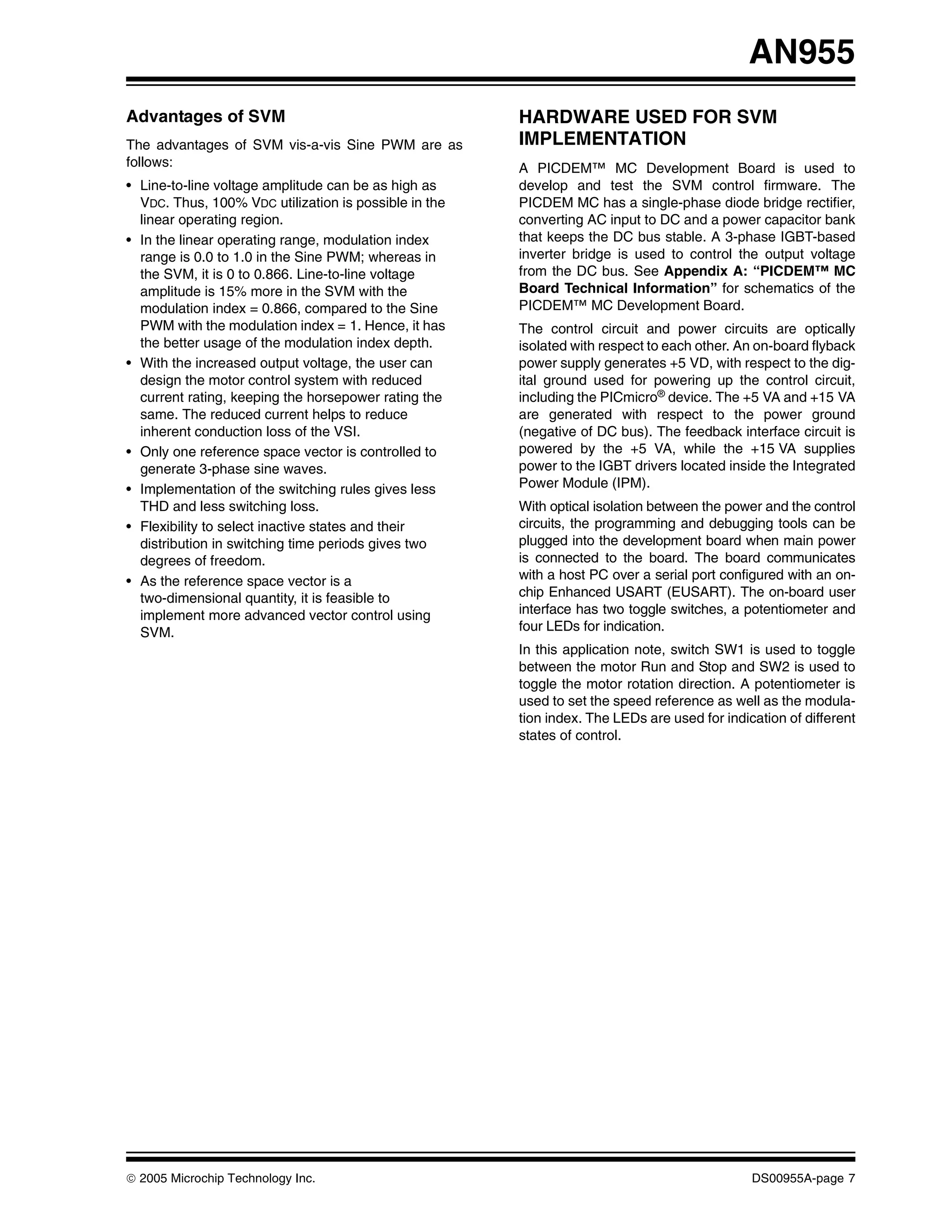AN955
Advantages of SVM                                      HARDWARE USED FOR SVM
The advantages of SVM vis-a-vis Sine PWM are as        IMPLEMENTATION
follows:                                               A PICDEM™ MC Development Board is used to
• Line-to-line voltage amplitude can be as high as     develop and test the SVM control firmware. The
  VDC. Thus, 100% VDC utilization is possible in the   PICDEM MC has a single-phase diode bridge rectifier,
  linear operating region.                             converting AC input to DC and a power capacitor bank
• In the linear operating range, modulation index      that keeps the DC bus stable. A 3-phase IGBT-based
  range is 0.0 to 1.0 in the Sine PWM; whereas in      inverter bridge is used to control the output voltage
  the SVM, it is 0 to 0.866. Line-to-line voltage      from the DC bus. See Appendix A: “PICDEM™ MC
  amplitude is 15% more in the SVM with the            Board Technical Information” for schematics of the
  modulation index = 0.866, compared to the Sine       PICDEM™ MC Development Board.
  PWM with the modulation index = 1. Hence, it has     The control circuit and power circuits are optically
  the better usage of the modulation index depth.      isolated with respect to each other. An on-board flyback
• With the increased output voltage, the user can      power supply generates +5 VD, with respect to the dig-
  design the motor control system with reduced         ital ground used for powering up the control circuit,
  current rating, keeping the horsepower rating the    including the PICmicro® device. The +5 VA and +15 VA
  same. The reduced current helps to reduce            are generated with respect to the power ground
  inherent conduction loss of the VSI.                 (negative of DC bus). The feedback interface circuit is
• Only one reference space vector is controlled to     powered by the +5 VA, while the +15 VA supplies
  generate 3-phase sine waves.                         power to the IGBT drivers located inside the Integrated
• Implementation of the switching rules gives less     Power Module (IPM).
  THD and less switching loss.                         With optical isolation between the power and the control
• Flexibility to select inactive states and their      circuits, the programming and debugging tools can be
  distribution in switching time periods gives two     plugged into the development board when main power
  degrees of freedom.                                  is connected to the board. The board communicates
• As the reference space vector is a                   with a host PC over a serial port configured with an on-
  two-dimensional quantity, it is feasible to          chip Enhanced USART (EUSART). The on-board user
  implement more advanced vector control using         interface has two toggle switches, a potentiometer and
  SVM.                                                 four LEDs for indication.
                                                       In this application note, switch SW1 is used to toggle
                                                       between the motor Run and Stop and SW2 is used to
                                                       toggle the motor rotation direction. A potentiometer is
                                                       used to set the speed reference as well as the modula-
                                                       tion index. The LEDs are used for indication of different
                                                       states of control.




© 2005 Microchip Technology Inc.                                                              DS00955A-page 7
 