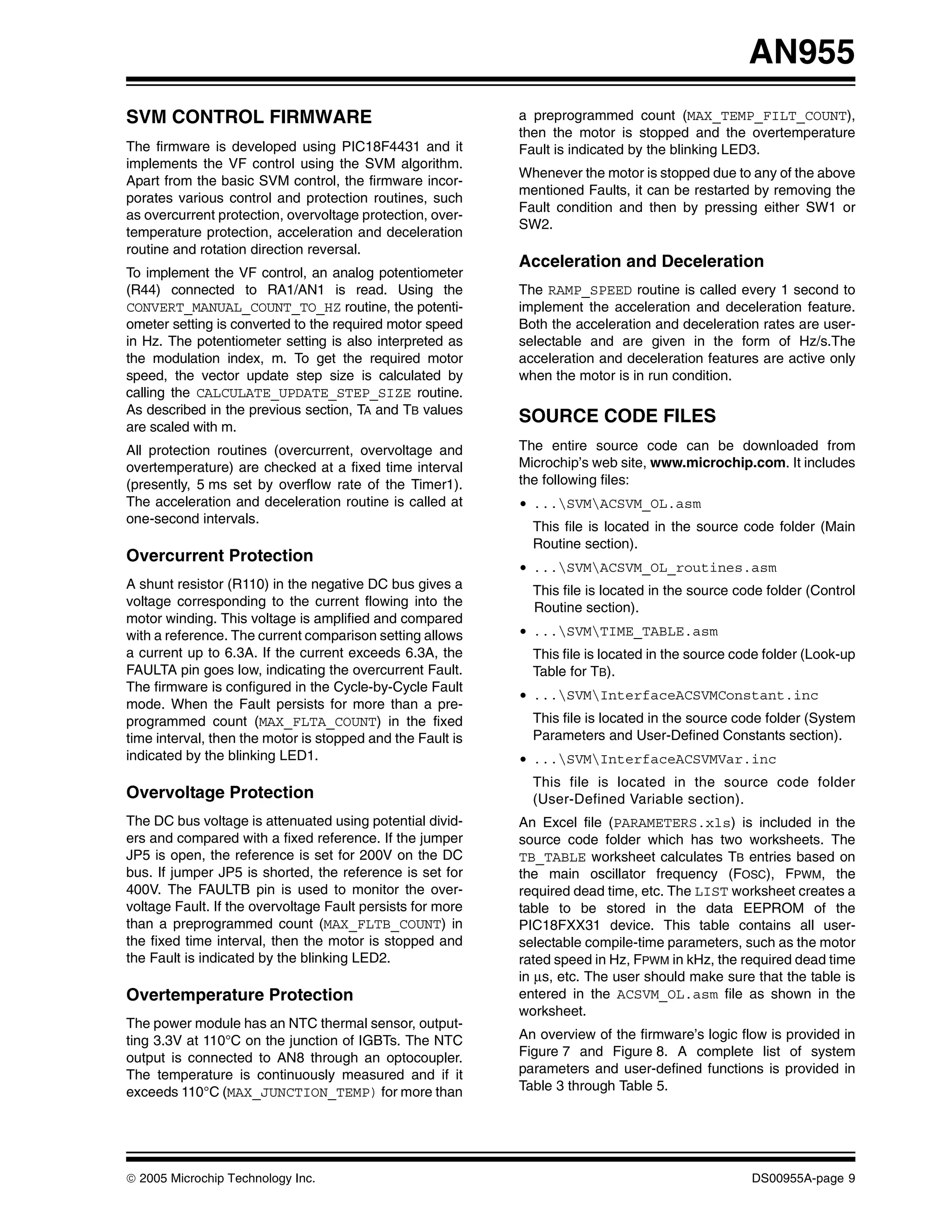 AN955
SVM CONTROL FIRMWARE                                        a preprogrammed count (MAX_TEMP_FILT_COUNT),
                                                            then the motor is stopped and the overtemperature
The firmware is developed using PIC18F4431 and it           Fault is indicated by the blinking LED3.
implements the VF control using the SVM algorithm.
                                                            Whenever the motor is stopped due to any of the above
Apart from the basic SVM control, the firmware incor-
                                                            mentioned Faults, it can be restarted by removing the
porates various control and protection routines, such
                                                            Fault condition and then by pressing either SW1 or
as overcurrent protection, overvoltage protection, over-
                                                            SW2.
temperature protection, acceleration and deceleration
routine and rotation direction reversal.
                                                            Acceleration and Deceleration
To implement the VF control, an analog potentiometer
(R44) connected to RA1/AN1 is read. Using the               The RAMP_SPEED routine is called every 1 second to
CONVERT_MANUAL_COUNT_TO_HZ routine, the potenti-            implement the acceleration and deceleration feature.
ometer setting is converted to the required motor speed     Both the acceleration and deceleration rates are user-
in Hz. The potentiometer setting is also interpreted as     selectable and are given in the form of Hz/s.The
the modulation index, m. To get the required motor          acceleration and deceleration features are active only
speed, the vector update step size is calculated by         when the motor is in run condition.
calling the CALCULATE_UPDATE_STEP_SIZE routine.
As described in the previous section, TA and TB values
                                                            SOURCE CODE FILES
are scaled with m.
All protection routines (overcurrent, overvoltage and       The entire source code can be downloaded from
overtemperature) are checked at a fixed time interval       Microchip’s web site, www.microchip.com. It includes
(presently, 5 ms set by overflow rate of the Timer1).       the following files:
The acceleration and deceleration routine is called at      • ...SVMACSVM_OL.asm
one-second intervals.
                                                              This file is located in the source code folder (Main
                                                              Routine section).
Overcurrent Protection
                                                            • ...SVMACSVM_OL_routines.asm
A shunt resistor (R110) in the negative DC bus gives a        This file is located in the source code folder (Control
voltage corresponding to the current flowing into the         Routine section).
motor winding. This voltage is amplified and compared
with a reference. The current comparison setting allows     • ...SVMTIME_TABLE.asm
a current up to 6.3A. If the current exceeds 6.3A, the        This file is located in the source code folder (Look-up
FAULTA pin goes low, indicating the overcurrent Fault.        Table for TB).
The firmware is configured in the Cycle-by-Cycle Fault
                                                            • ...SVMInterfaceACSVMConstant.inc
mode. When the Fault persists for more than a pre-
programmed count (MAX_FLTA_COUNT) in the fixed                This file is located in the source code folder (System
time interval, then the motor is stopped and the Fault is     Parameters and User-Defined Constants section).
indicated by the blinking LED1.                             • ...SVMInterfaceACSVMVar.inc
                                                              This file is located in the source code folder
Overvoltage Protection                                        (User-Defined Variable section).
The DC bus voltage is attenuated using potential divid-     An Excel file (PARAMETERS.xls) is included in the
ers and compared with a fixed reference. If the jumper      source code folder which has two worksheets. The
JP5 is open, the reference is set for 200V on the DC        TB_TABLE worksheet calculates TB entries based on
bus. If jumper JP5 is shorted, the reference is set for     the main oscillator frequency (FOSC), FPWM, the
400V. The FAULTB pin is used to monitor the over-           required dead time, etc. The LIST worksheet creates a
voltage Fault. If the overvoltage Fault persists for more   table to be stored in the data EEPROM of the
than a preprogrammed count (MAX_FLTB_COUNT) in              PIC18FXX31 device. This table contains all user-
the fixed time interval, then the motor is stopped and      selectable compile-time parameters, such as the motor
the Fault is indicated by the blinking LED2.                rated speed in Hz, FPWM in kHz, the required dead time
                                                            in μs, etc. The user should make sure that the table is
Overtemperature Protection                                  entered in the ACSVM_OL.asm file as shown in the
                                                            worksheet.
The power module has an NTC thermal sensor, output-
ting 3.3V at 110°C on the junction of IGBTs. The NTC        An overview of the firmware’s logic flow is provided in
output is connected to AN8 through an optocoupler.          Figure 7 and Figure 8. A complete list of system
The temperature is continuously measured and if it          parameters and user-defined functions is provided in
exceeds 110°C (MAX_JUNCTION_TEMP) for more than             Table 3 through Table 5.




© 2005 Microchip Technology Inc.                                                                   DS00955A-page 9
 