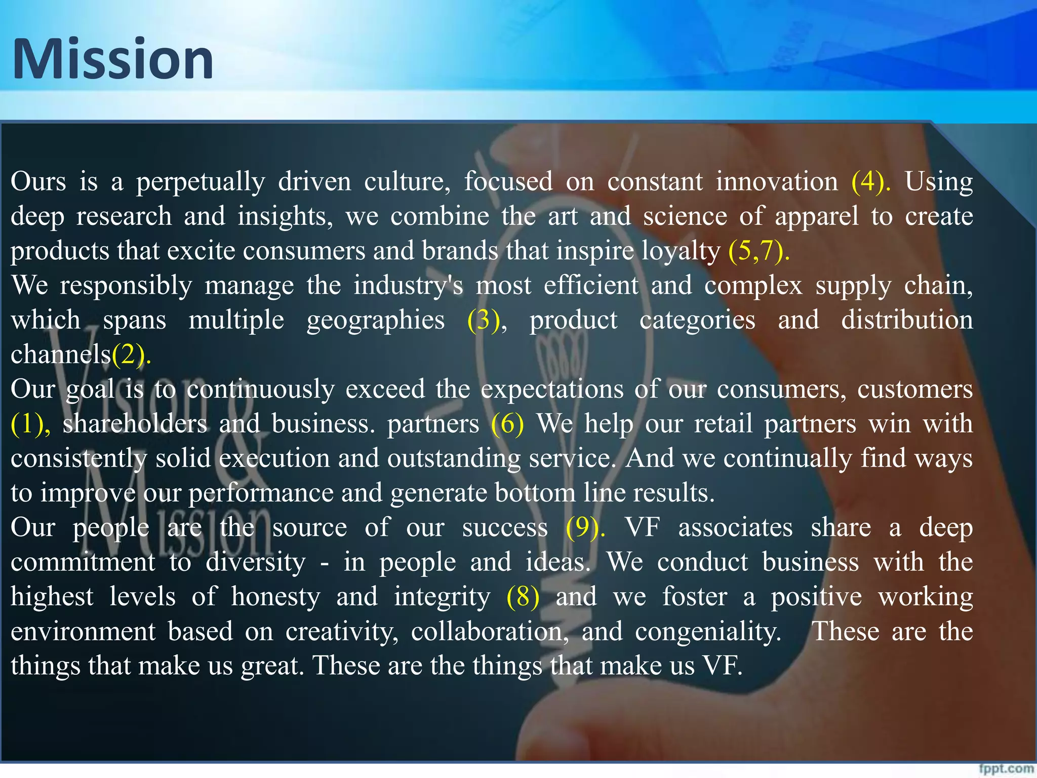 Mission
Ours is a perpetually driven culture, focused on constant innovation (4). Using
deep research and insights, we combine the art and science of apparel to create
products that excite consumers and brands that inspire loyalty (5,7).
We responsibly manage the industry's most efficient and complex supply chain,
which spans multiple geographies (3), product categories and distribution
channels(2).
Our goal is to continuously exceed the expectations of our consumers, customers
(1), shareholders and business. partners (6) We help our retail partners win with
consistently solid execution and outstanding service. And we continually find ways
to improve our performance and generate bottom line results.
Our people are the source of our success (9). VF associates share a deep
commitment to diversity - in people and ideas. We conduct business with the
highest levels of honesty and integrity (8) and we foster a positive working
environment based on creativity, collaboration, and congeniality. These are the
things that make us great. These are the things that make us VF.
 