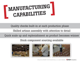 manufacturing 
capabilities 
Quality checks built-in at each production phase 
Skilled artisan assembly with attention to detail 
Quick scale up and replenishment as product becomes winner 
Stock component sourcing available 
Intellectual Property of Fast Innovations LLC. All rights reserved. 
 