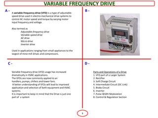 VARIABLE FREQUENCY DRIVE
A-   A variable-frequency drive (VFD) is a type of adjustable-
                                                                      B-
     speed drive used in electro-mechanical drive systems to
     control AC motor speed and torque by varying motor
     input frequency and voltage.

     Also termed as
             Adjustable-frequency drive
             Variable-speed drive
             AC drive
             Micro drive
             Inverter drive

     Used in applications ranging from small appliances to the
     largest of mine mill drives and compressors.


 C-                                                                   D-

     Variable frequency drive (VFD) usage has increased                    Parts and Operations of a Drive
     dramatically in HVAC applications.                                    1. VFD part of a Larger System
     The VFDs are now commonly applied to air                              2. Rectifier
     handlers, pumps, chillers and tower fans.                             3. Soft Charge Circuit
      A better understanding of VFDs will lead to improved                 4. Intermediate Circuit (DC Link)
     application and selection of both equipment and HVAC                  5. Brake Circuit
     systems.                                                              6. Inverter
     It is important to keep in mind that the Drive is just one            7. Pulse Width Modulation
     part of a system                                                      8. Control & Regulation Section




                                                                  1
 