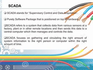 SCADA 
 SCADA stands for “Supervisory Control and Data Acquisition”. 
 Purely Software Package that is positioned on top of hardware. 
SCADA refers to a system that collects data from various sensors at a 
factory, plant or in other remote locations and then sends this data to a 
central computer which then manages and controls the data. 
SCADA focuses on gathering and circulating the right amount of 
system information to the right person or computer within the right 
amount of time. 
 