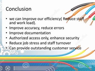 Conclusion 
• we can Improve our efficiency( Reduce staff 
and work load). 
• Improve accuracy, reduce errors 
• Improve documentation 
• Authorized access only, enhance security 
• Reduce job stress and staff turnover 
• Can provide outstanding customer service 
 